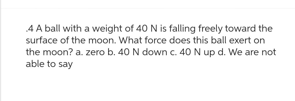 .4 A ball with a weight of 40 N is falling freely toward the
surface of the moon. What force does this ball exert on
the moon? a. zero b. 40 N down c. 40 N up d. We are not
able to say