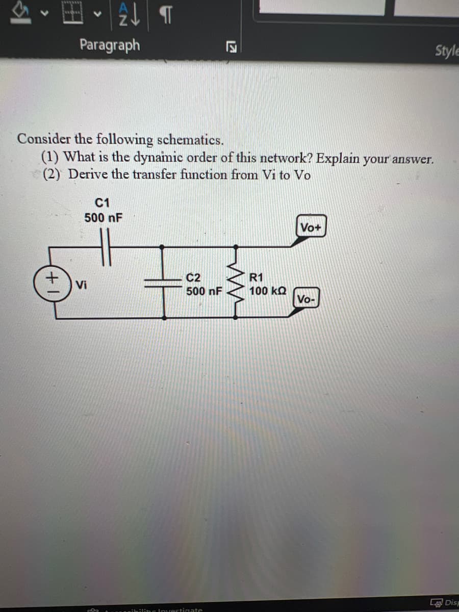 Paragraph
2 T
C1
500 nF
Vi
8
Consider the following schematics.
(1) What is the dynamic order of this network? Explain your answer.
(2) Derive the transfer function from Vi to Vo
C2
500 nF
17
sibiliter Investigate
K
R1
100 ΚΩ
Vo+
Style
Vo-
La Disp