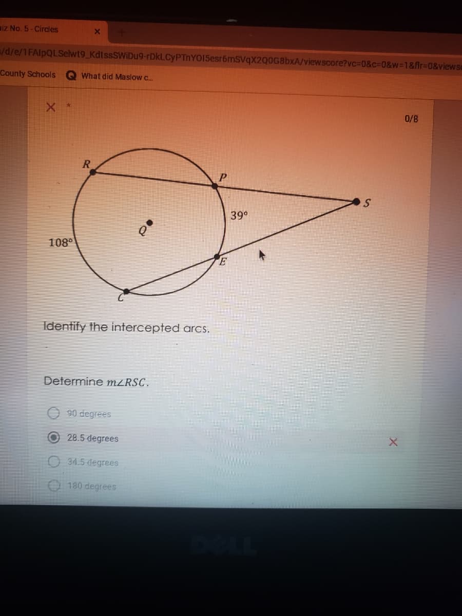 aiz No. 5- Circles
/d/e/1FAlpQLSelwt9_KdtssSWIDu9-rDkLCyPTnYOI5esr6mSVqX2Q0G8bxA/viewscore?vc%3D0&c%3D0&w=1&fir%3D0&viewse
County Schools
e What did Maslow c..
0/8
R
S
39°
108°
Identify the intercepted arcs.
Determine M²RSC.
90 degrees
28.5 degrees
34.5 degrees
180 degrees
