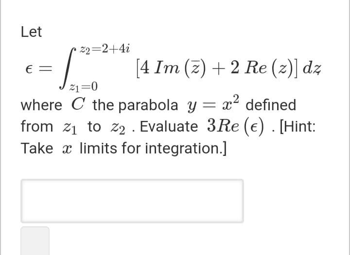 Let
22=2+4i
[4 Im (z) + 2 Re (z)] dz
E =
21=0
where C the parabola y = x2 defined
from z1 to z2 . Evaluate 3Re (e) . [Hint:
Take x limits for integration.]
