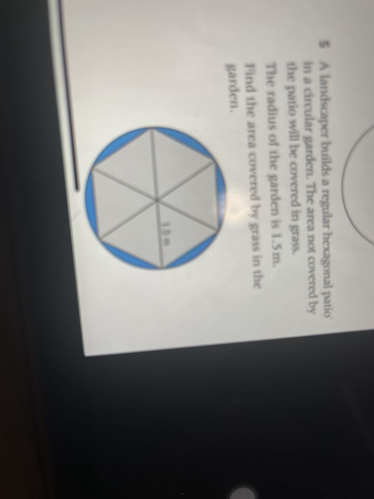 5 A landscaper builds a regular hexagonal patio
in a circular garden. The area not covered by
the patio will be covered in grass.
The radius of the garden is 1.5m.
Find the area covered by grass in the
garden.
15m