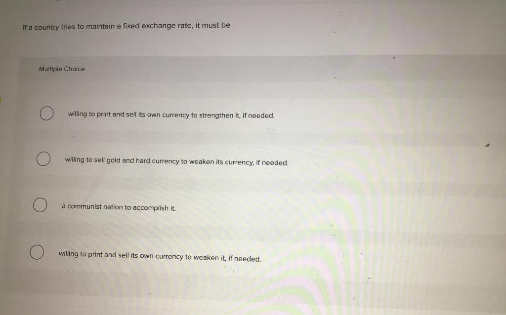 If a country tries to maintain a fixed exchange rate, it must be
Multiple Choice
willing to print and sell its own currency to strengthen it, if needed.
willing to sell gold and hard currency to weaken its currency, if needed,
a communist nation to accomplish it.
willing to print and sell its own currency to weaken it, if needed.
