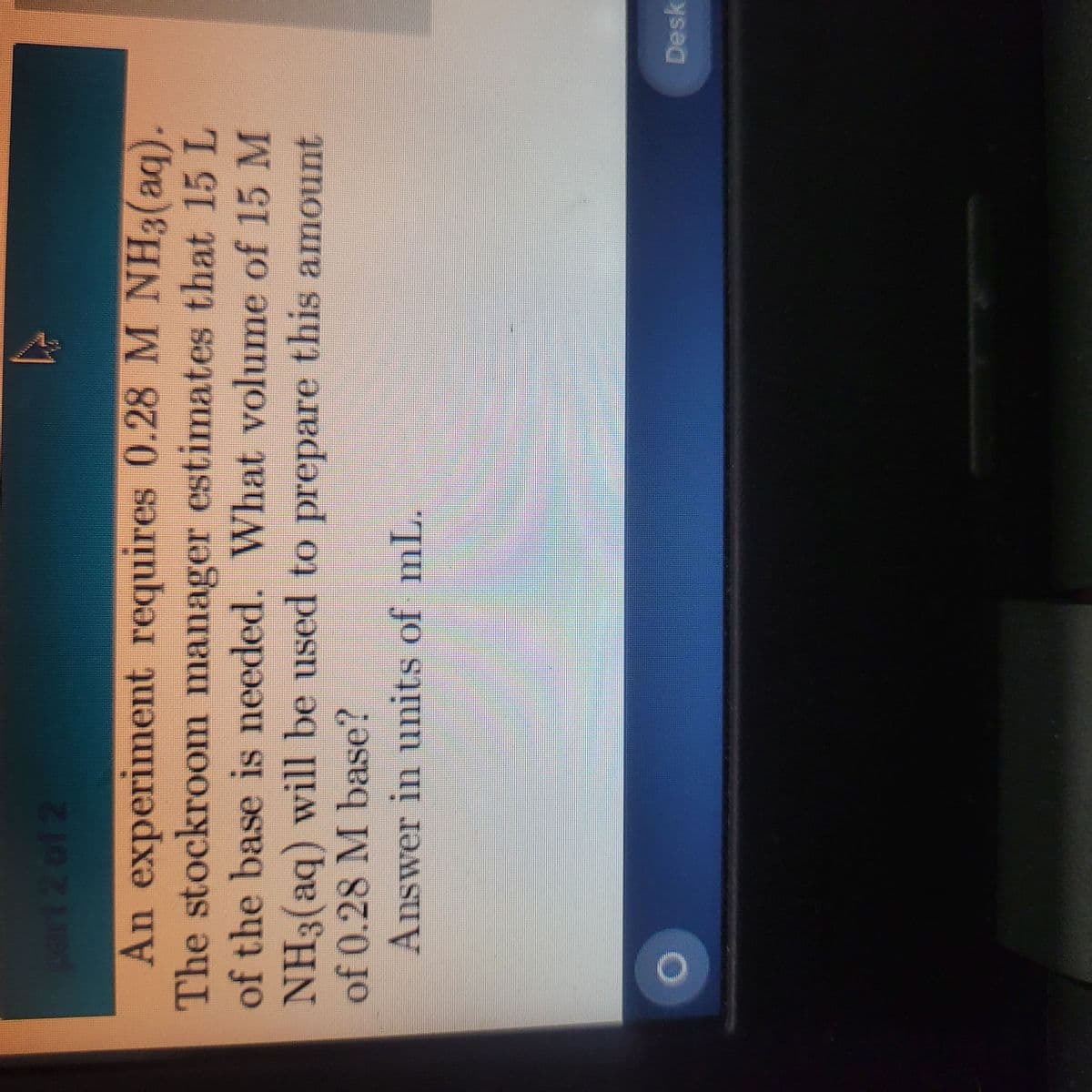 part 2 of 2
An experiment requires 0.28 M NH3(aq).
The stockroom manager estimates that 15 L
of the base is needed. What volume of 15 M
NH3(aq) will be used to prepare this amount
of 0.28 M base?
Answer in units of mL.
Desk