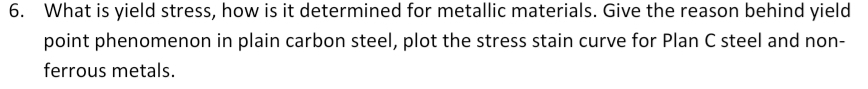 6. What is yield stress, how is it determined for metallic materials. Give the reason behind yield
point phenomenon in plain carbon steel, plot the stress stain curve for Plan C steel and non-
ferrous metals.
