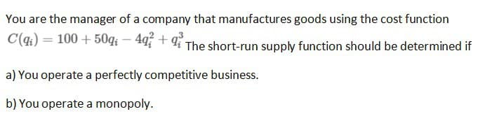 You are the manager of a company that manufactures goods using the cost function
C(q) = 100+50g -49 +9 The short-run supply function should be determined if
a) You operate a perfectly competitive business.
b) You operate a monopoly.