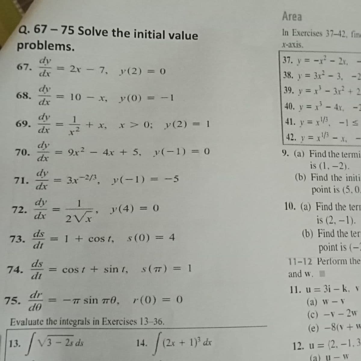 Q. 67-75 Solve the initial value
problems.
dy
67.
2 – 7, y(2) = 0
dx
68.
10 - x, y(0) = -1
dx
dy
69.
-
+ x, > 0; y(2) = 1
dx
1-²
dy
70.
==
9x² - 4x + 5, y(-1) = 0
dx
dy
71.
= 3x-2/3, y(-1) = -5
dx
dy
1
72.
-
y (4) = 0
dx
2Vx
ds
73. = 1 + cost, s (0) = 4
dt
74.
= cost + sint, s(7) = 1
-π sin 70, 7(0) = 0
1. / 126 +
=
=
ds
dt
dr
75.
d0
Evaluate the integrals in Exercises 13-36.
13.
·/₁
V3-2s ds
14.
(2x + 1)³ dx
Area
In Exercises 37-42, fine
x-axis.
|37. y = -x − 2x, -
38. y = 3x²-3, -25
39. y=x²-3x² + 2
40. y = x² - 4x. -2
41. y = x¹/³, -1 s
42. y = x¹/3 - x, -
9. (a) Find the termi
is (1, -2).
(b) Find the initi
point is (5, 0.
10. (a) Find the terr
is (2, -1).
(b) Find the ter
point is (-2
11-12 Perform the
and w.
11. u = 3i - k, v
(a) w - v
(c) -v - 2w
(e) -8(v + w
12. u = (2,-1,3
(a) u - w