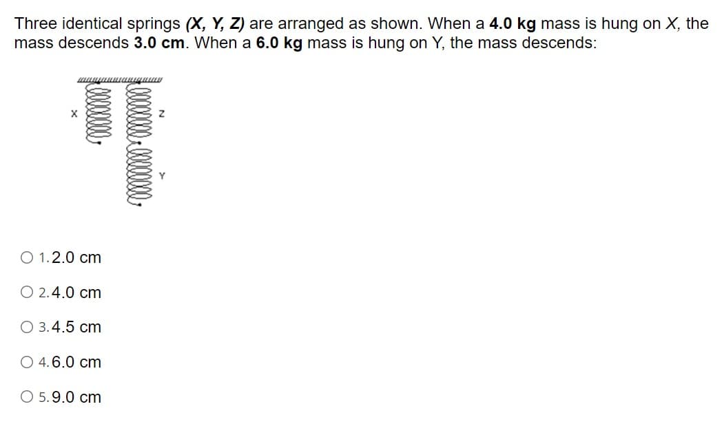 Three identical springs (X, Y, Z) are arranged as shown. When a 4.0 kg mass is hung on X, the
mass descends 3.0 cm. When a 6.0 kg mass is hung on Y, the mass descends:
O 1.2.0 cm
O 2.4.0 cm
O 3.4.5 cm
O 4.6.0 cm
O 5.9.0 cm
