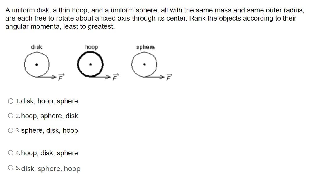 A uniform disk, a thin hoop, and a uniform sphere, all with the same mass and same outer radius,
are each free to rotate about a fixed axis through its center. Rank the objects according to their
angular momenta, least to greatest.
di sk
hoop
sphere
O 1. disk, hoop, sphere
O 2. hoop, sphere, disk
O 3. sphere, disk, hoop
O 4. hoop, disk, sphere
O 5. disk, sphere, hoop
