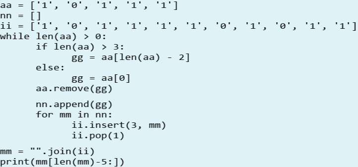 aa
['1', 'o', '1', '1', '1']
%3D
nn = []
ii = ['1', '0', '1', '1', '1', '1', 'o', '1', 'o', '1', '1']
while len(aa) > 0:
if len(aa) > 3:
gg = aa[len(aa)
2]
else:
gg = aa[0]
aa.remove(gg)
nn.append (gg)
for mm in nn:
ii.insert(3, mm)
ii.pop(1)
. join(ii)
print(mm[len(mm)-5:])
mm
