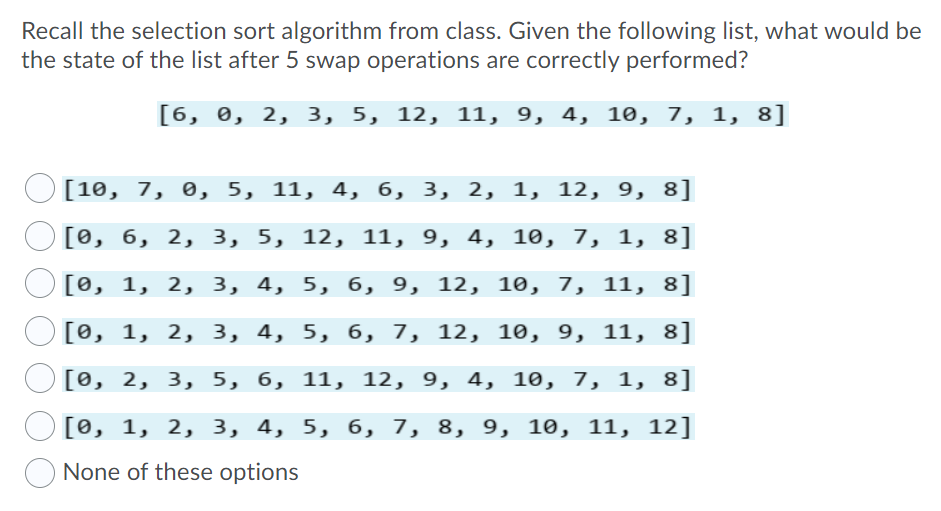 Recall the selection sort algorithm from class. Given the following list, what would be
the state of the list after 5 swap operations are correctly performed?
[6, 0, 2, 3, 5, 12, 11, 9, 4, 10, 7, 1, 8]
[10, 7, ө, 5, 11, 4, б, 3, 2, 1, 12, 9, 8]
[ө, б, 2, 3, 5, 12, 11, 9, 4, 10, 7, 1, 8]
[ө, 1, 2, 3, 4, 5, б, 9, 12, 10, 7, 11, 8]
[ө, 1, 2, 3, 4, 5, 6, 7, 12, 1ө, 9, 11, 8]
[0, 2, 3, 5, 6, 11, 12, 9, 4, 10, 7, 1, 8]
[0, 1, 2, 3, 4, 5, б, 7, 8, 9, 10, 11, 12]
None of these options
