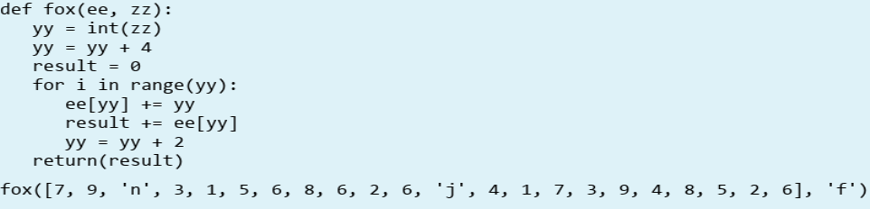 def fox(ee, zz):
yy = int(zz)
yy = yy + 4
result = 0
for i in range(yy):
eе[уy] +3D уу
result += ee[yy]
уУ %3D уу 2
return(result)
fox([7, 9, 'n', 3, 1, 5, 6, 8, 6, 2, 6, 'j', 4, 1, 7, 3, 9, 4, 8, 5, 2, 6], 'f')
