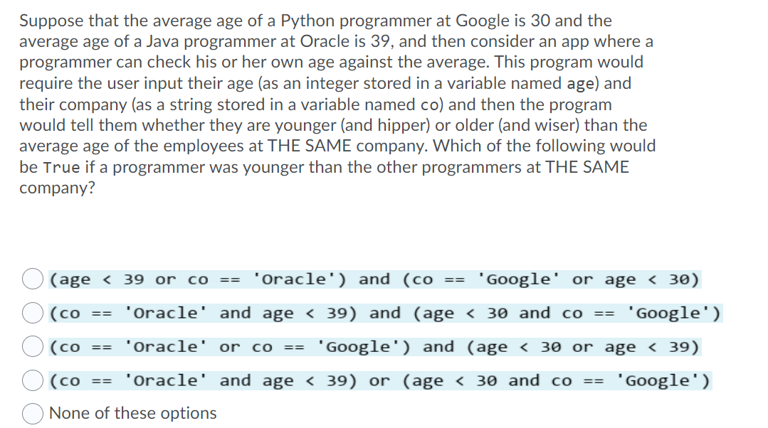 Suppose that the average age of a Python programmer at Google is 30 and the
average age of a Java programmer at Oracle is 39, and then consider an app where a
programmer can check his or her own age against the average. This program would
require the user input their age (as an integer stored in a variable named age) and
their company (as a string stored in a variable named co) and then the program
would tell them whether they are younger (and hipper) or older (and wiser) than the
average age of the employees at THE SAME company. Which of the following would
be True if a programmer was younger than the other programmers at THE SAME
company?
(age < 39 or co
'Oracle') and (co
'Google
or age < 30)
==
==
(co == 'Oracle' and age < 39) and (age < 30 and co ==
"Google')
O (co
'Oracle' or co ==
"Google') and (age < 30 or age < 39)
==
(co
'Oracle' and age < 39) or (age < 30 and co ==
"Google')
==
None of these options
O O O O
