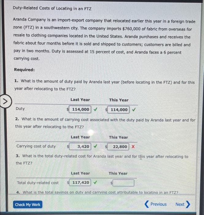 Duty-Related Costs of Locating in an FTZ
Aranda Company is an import-export company that relocated earlier this year in a foreign trade
zone (FTZ) in a southwestern city. The company imports $760,000 of fabric from overseas for
resale to clothing companies located in the United States. Aranda purchases and receives the
fabric about four months before it is sold and shipped to customers; customers are billed and
pay in two months. Duty is assessed at 15 percent of cost, and Aranda faces a 6 percent
carrying cost.
Required:
1. What is the amount of duty paid by Aranda last year (before locating in the FTZ) and for this
year after relocating to the FTZ?
Duty
Last Year
This Year
114,000 ✔
$114,000 ✔
2. What is the amount of carrying cost associated with the duty paid by Aranda last year and for
this year after relocating to the FTZ?
Last Year
This Year
Carrying cost of duty
3,420
22,800 X
3. What is the total duty-related cost for Aranda last year and for this year after relocating to
the FTZ?
Last Year
This Year
Total duty-related cost
$ 117,420 ✓
4. What is the total savings on duty and carrving cost attributable to locating in an FTZ?
Check My Work
Previous
Next