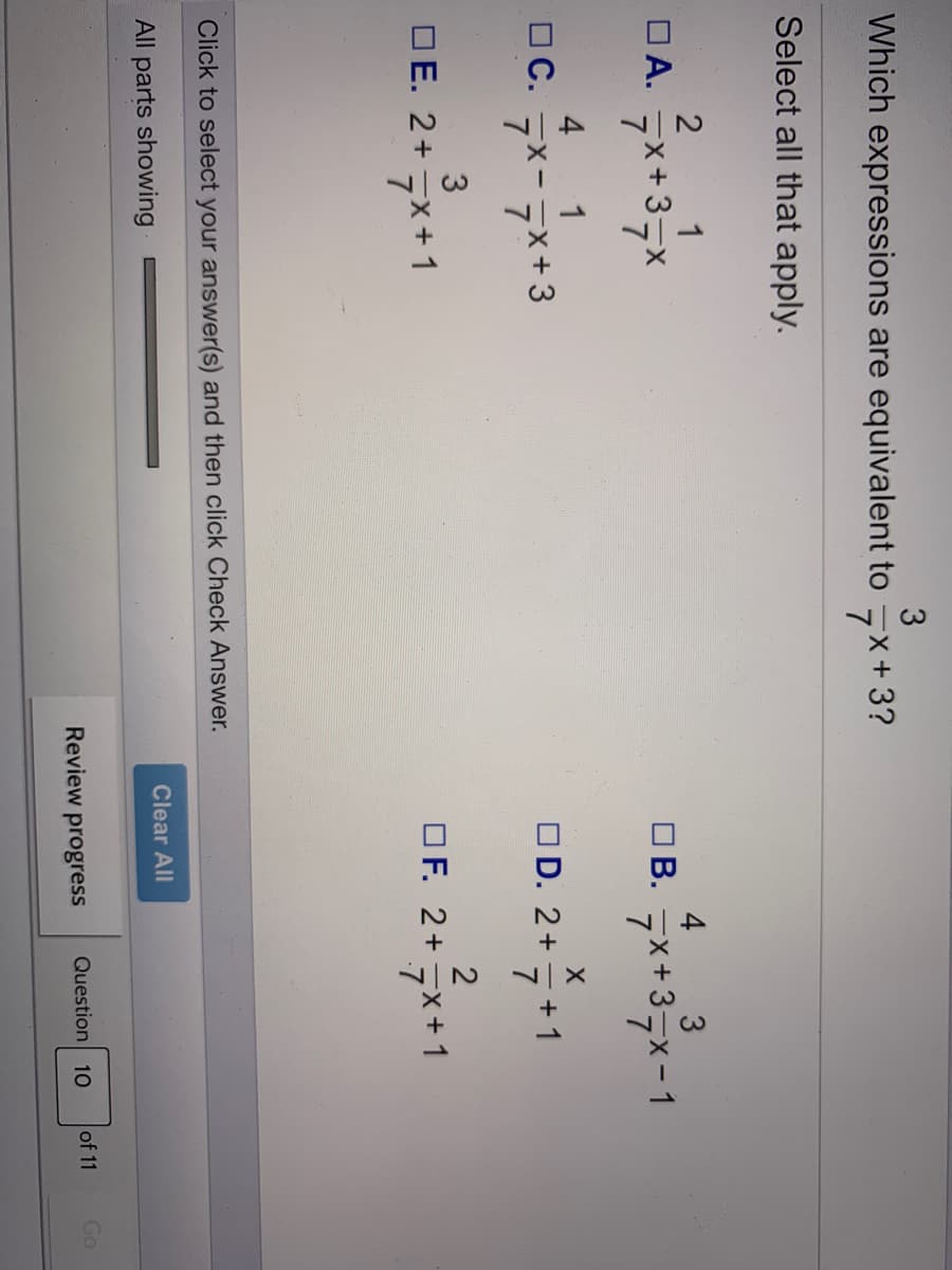 Which expressions are equivalent to
+X.
7*+3?
Select all that apply.
1
DA. x+3,x
4 3
O B.
7*+37x-1
4
O C.
1
7x-
7x+3
O D. 2+
+ 1
OE. 2+x+1
2
OF. 2+ 7x+1
Click to select your answer(s) and then click Check Answer.
All parts showing
Clear All
Review progress
Question
of 11
Go
10
