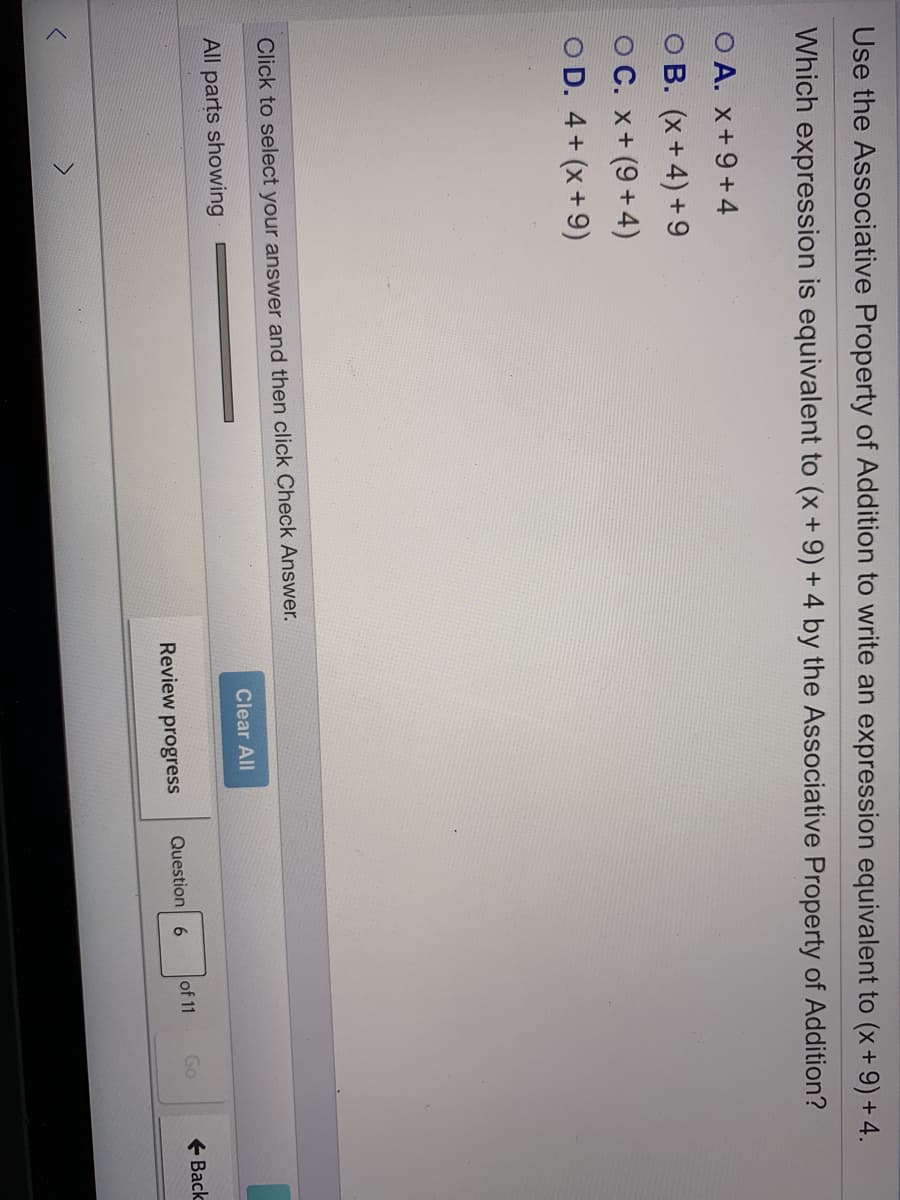 Use the Associative Property of Addition to write an expression equivalent to (x+ 9) + 4.
Which expression is equivalent to (x+ 9) + 4 by the Associative Property of Addition?
O A. x+9 +4
O B. (x+4) +9
OC. x+ (9+4)
O D. 4+ (x +9)
Click to select your answer and then click Check Answer.
Clear All
All parts showing
Question 6
of 11
Go
+ Back
Review progress
