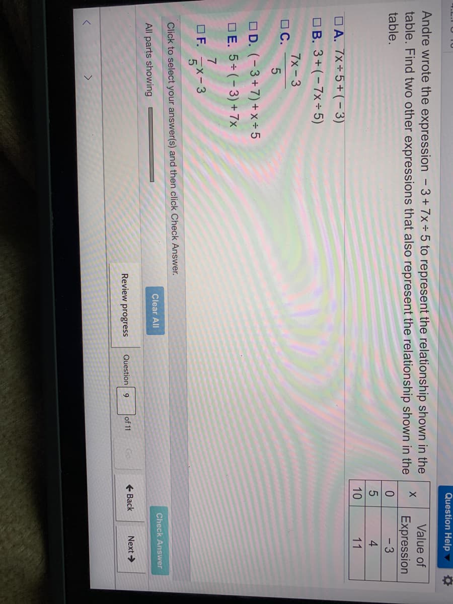 Question Help
Andre wrote the expression - 3+7x÷5 to represent the relationship shown in the
table. Find two other expressions that also represent the relationship shown in the
Value of
Expression
- 3
table.
4
10
11
O A. 7x÷5+(-3)
OB. 3+ (-7x÷ 5)
7x-3
O C.
OD. (-3+7)+ x+ 5
OE. 5÷(-3)+ 7x
7
OF.
5X-3
Click to select your answer(s) and then click Check Answer.
Clear All
Check Answer
All parts showing
Review progress
Question 9
of 11
+ Back
Next >
