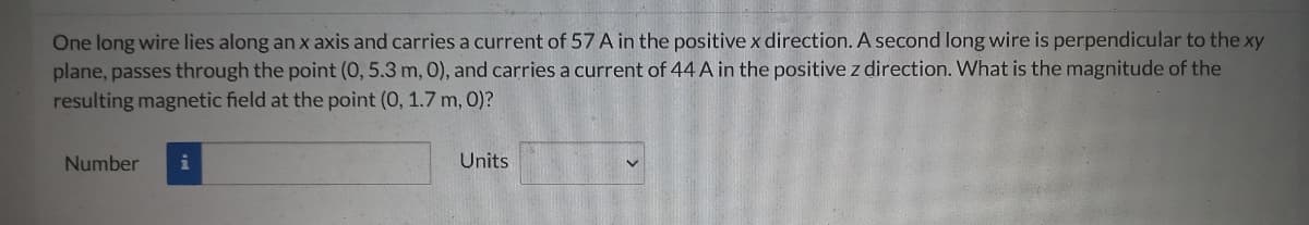 One long wire lies along an x axis and carries a current of 57 A in the positive x direction. A second long wire is perpendicular to the xy
plane, passes through the point (0, 5.3 m, 0), and carries a current of 44 A in the positive z direction. What is the magnitude of the
resulting magnetic field at the point (0, 1.7 m, 0)?
Number
Units
