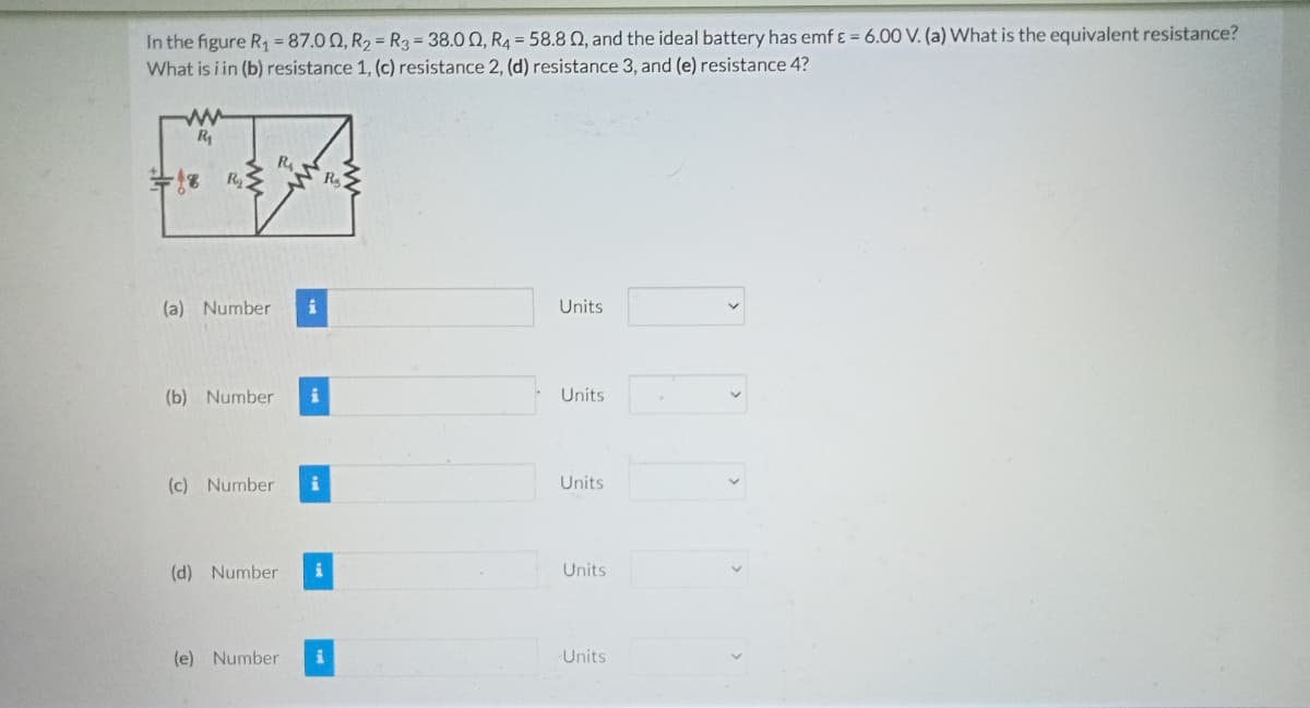 In the figure R1 87.00, R2 = R3 = 38.0 0, R4 = 58.8 0, and the ideal battery has emf ɛ = 6.00 V. (a) What is the equivalent resistance?
What is i in (b) resistance 1, (c) resistance 2, (d) resistance 3, and (e) resistance 4?
R
R.
R
(a) Number
Units
(b) Number
Units
(c) Number
Units
(d) Number
Units
(e) Number
i
Units
