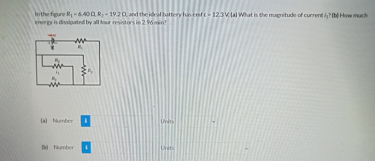 In the figure R, = 6.40 Q, R2 = 19.2 Q, and the ideal battery has emf ɛ = 12.3 V. (a) What is the magnitude of current i,? (b) How much
energy is dissipated by all four resistors in 2.96 min?
R
L
R
in
(a) Number
Units
(b) Number
Units
