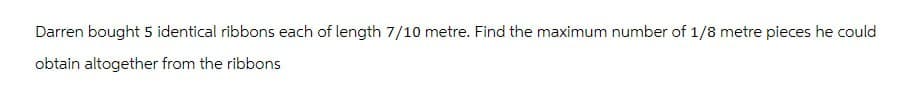 Darren bought 5 identical ribbons each of length 7/10 metre. Find the maximum number of 1/8 metre pieces he could
obtain altogether from the ribbons