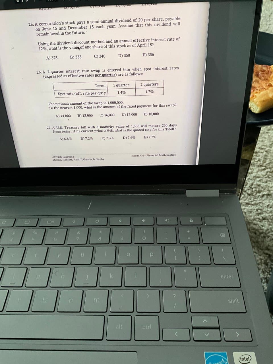 C
DJ5,125
0,120
25. A corporation's stock pays a semi-annual dividend of 20 per share, payable
on June 15 and December 15 each year. Assume that this dividend will
remain level in the future.
Using the dividend discount method and an annual effective interest rate of
12%, what is the value of one share of this stock as of April 15?
A) 325
B) 333
C) 340
D) 350
E) 356
26. A 2-quarter interest rate swap is entered into when spot interest rates
(expressed as effective rates per quarter) are as follows:
Term:
1 quarter
2 quarters
Spot rate (eff. rate per qtr.):
1.4%
1.7%
The notional amount of the swap is 1,000,000.
To the nearest 1,000, what is the amount of the fixed payment for this swap?
A) 14,000 B) 15,000 C) 16,000
D) 17,000
E) 18,000
27. A U.S. Treasury bill with a maturity value of 1,000 will mature 260 days
from today. If its current price is 948, what is the quoted rate for this T-bill?
A) 5.5%
B) 7.2% C) 7.3%
ACTEX Learning
Dinius, Hassett, Ratliff, Garcia, & Steeby
ON
о
D) 7.6%
E) 7.7%
Exam FM-Financial Mathematics
&
›
5
6
7
8
9
O
y
Ch
k
B
b
0
P
[
]
alt
ctrl
enter
shift
(intel)