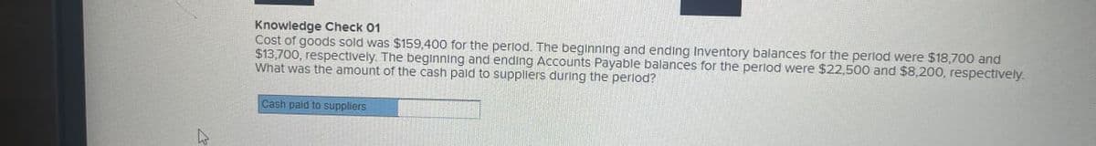 D
Knowledge Check 01
Cost of goods sold was $159,400 for the period. The beginning and ending Inventory balances for the period were $18,700 and
$13,700, respectively. The beginning and ending Accounts Payable balances for the period were $22,500 and $8,200, respectively.
What was the amount of the cash paid to suppliers during the period?
Cash paid to suppliers