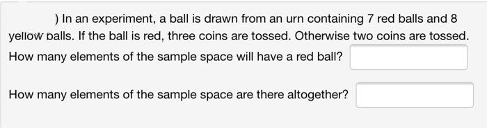 ) In an experiment, a ball is drawn from an urn containing 7 red balls and 8
yellow balls. If the ball is red, three coins are tossed. Otherwise two coins are tossed.
How many elements of the sample space will have a red ball?
How many elements of the sample space are there altogether?
