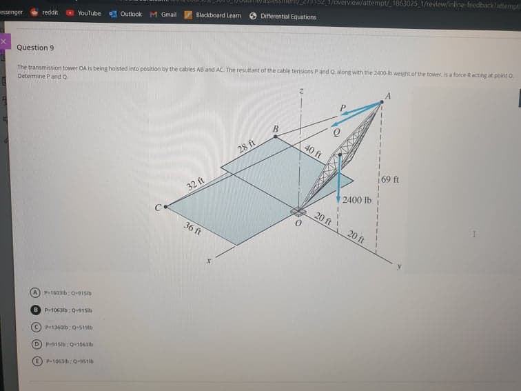 1152_1/overview/attempt/_1863025_1/review/inline-feedback?attempt
Blackboard Learm
Differential Equations
O YouTube
Outlook M Gmail
reddit
essenger
Question 9
The transmission tower OA is being hoisted into position by the cables AB and AC. The resultant of the cable tensions Pand Q along with the 2400-ib weight of the tower, is a force Racting at point O.
Determine P and O.
B
40 ft
28 ft
69 ft
32 ft
2400 lb
20 ft
36 ft
20 ft
A) P1603ib: 0-91Slb
B P1063b: Q-915b
C) P-1360ib: Q-519lb
D) P915ib: Q-1063lb
E) P-1063I6:Q-951
