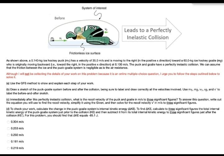 System of interest
Before
Leads to a Perfectly
Inelastic Collision
m
Frictionless ice surface
As shown above, a 0.140-kg ice hockey puck (m1) has a velocity of 35.0 m/s and is moving to the right (in the positive x direction) toward a 60.0-kg ice hockey goalie (m2)
who is originally moving backward (.e., toward the right, in the positive x direction) at 0.100 m/s. The puck and goalie have a perfectly inelastic collision. We can assume
that the friction between the ice and the puck-goalie system is negligible as is the air resistance.
Although I will not be collecting the details of your work on this problem because it is an online multiple-choice question, I urge you to follow the steps outlined below to
solve it.
(a) Use the GFS method to show and explain each step of your work.
(b) Draw a sketch of the puck-goalie system before and after the collision, being sure to label and draw correctly all the velocities involved. Use m1, m2, v1, v2, and v' to
label the before-and-after sketch.
(c) Immediately after this perfectly inelastic collision, what is the recoil velocity of the puck and goalie in m/s to three significant figures? To answer this question, write out
the equation you will use to find the reccil velocity, simplify it using the Given, and then solve for the recoil velocity v' in m/s to three significant figures.
(d) To check your work, calculate the change in the puck-goalie system's intemal kinetic energy (AKE). To find AKE, calculate to three significant figures the total internal
kinetic energy of the puck-goalie system just prior to the collision (KE) and then subtract it from its total internal kinetic energy to three significant figures just after the
collision (KE'). For this problem, you should find that AKE equals -85.1 J.
O 0.304 m/s
0.253 m/s
0.292 m/s
O 0.181 m/s
0.219 m/s
