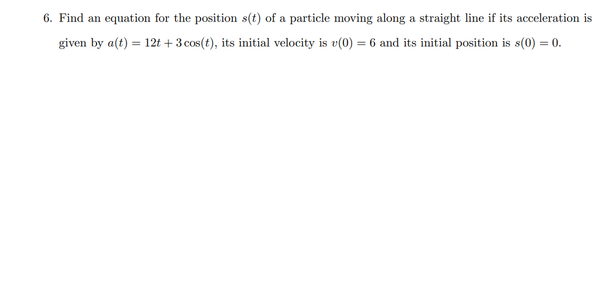 6. Find an equation for the position s(t) of a particle moving along a straight line if its acceleration is
given by a(t) = 12t + 3 cos(t), its initial velocity is v(0) = 6 and its initial position is s(0) = 0.