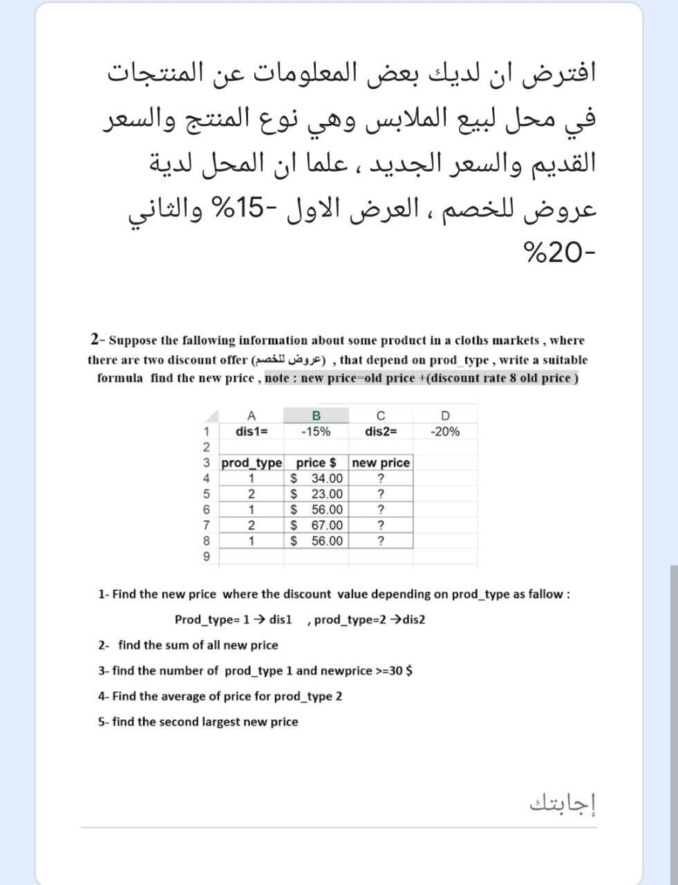 افترض ان لديك بعض المعلومات عن المنتجات
في محل لبيع الملابس وهي نوع المنتج والسعر
القدیم والسعر الجدید ، علما أن المحل لدية
عروض ل لخصم العرض الاول -15% والثانی
%20-
2- Suppose the fallowing information about some product in a cloths markets, where
there are two discount offer (aill a), that depend on prod type, write a suitable
formula find the new price, note : new price=old price +(discount rate 8 old price)
A
D
1
dis1=
-15%
dis2=
-20%
2
3 prod type price $
$ 34.00
$ 23.00
$ 56.00
$ 67.00
$ 56.00
new price
4
1
?
6.
1
7
?
8
1
1- Find the new price where the discount value depending on prod_type as fallow:
Prod_type= 1→ dis1
, prod_type=2 →dis2
2- find the sum of all new price
3- find the number of prod type 1 and newprice >=30 $
4- Find the average of price for prod_type 2
5- find the second largest new price
إجابتك
