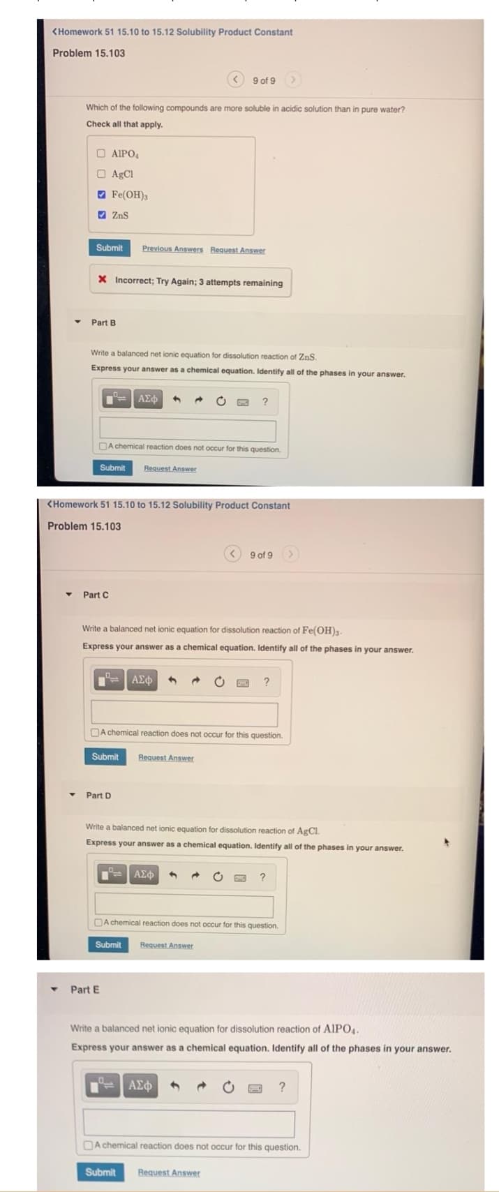 <Homework 51 15.10 to 15.12 Solubility Product Constant
Problem 15.103
Which of the following compounds are more soluble in acidic solution than in pure water?
Check all that apply.
□ AIPO₂
AgCl
Fe(OH)3
Submit Previous Answers Request Answer
ZnS
X Incorrect; Try Again; 3 attempts remaining
Part B
Write a balanced net ionic equation for dissolution reaction of ZnS.
Express your answer as a chemical equation. Identify all of the phases in your answer.
Part C
Submit Request Answer
ΑΣΦ
A chemical reaction does not occur for this question.
<Homework 51 15.10 to 15.12 Solubility Product Constant
Problem 15.103
Part E
<9 of 9
BE ΑΣΦ 1
Submit
Part D
Write a balanced net ionic equation for dissolution reaction of Fe(OH)3.
Express your answer as a chemical equation. Identify all of the phases in your answer.
Request Answer
?
A chemical reaction does not occur for this question.
| ΑΣΦ
9 of 9
Write a balanced net ionic equation for dissolution reaction of AgCl.
Express your answer as a chemical equation. Identify all of the phases in your answer.
ΑΣΦ
?
A chemical reaction does not occur for this question.
Submit Request Answer
Submit Request Answer
?
Write a balanced net ionic equation for dissolution reaction of AIPO4.
Express your answer as a chemical equation. Identify all of the phases in your answer.
?
A chemical reaction does not occur for this question.