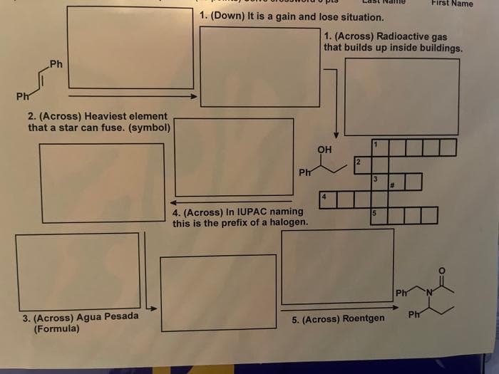 Ph
Ph
2. (Across) Heaviest element
that a star can fuse. (symbol)
3. (Across) Agua Pesada
(Formula)
1. (Down) It is a gain and lose situation.
Ph
4. (Across) In IUPAC naming
this is the prefix of a halogen.
1. (Across) Radioactive gas
that builds up inside buildings.
OH
2
1
3
5
5. (Across) Roentgen
#
Ph
First Name
Ph