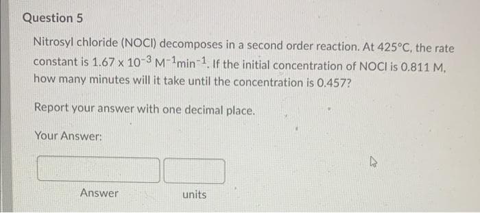 Question 5
Nitrosyl chloride (NOCI) decomposes in a second order reaction. At 425°C, the rate
constant is 1.67 x 10-3 M-¹min-1. If the initial concentration of NOCI is 0.811 M.
how many minutes will it take until the concentration is 0.457?
Report your answer with one decimal place.
Your Answer:
Answer
units