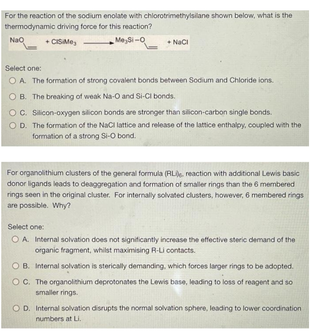 For the reaction of the sodium enolate with chlorotrimethylsilane shown below, what is the
thermodynamic driving force for this reaction?
+ CISiMe3
Me Si-O
NaO
+ NaCl
Select one:
A. The formation of strong covalent bonds between Sodium and Chloride ions.
B. The breaking of weak Na-O and Si-Cl bonds.
C. Silicon-oxygen silicon bonds are stronger than silicon-carbon single bonds.
D. The formation of the NaCl lattice and release of the lattice enthalpy, coupled with the
formation of a strong Si-O bond.
For organolithium clusters of the general formula (RLi)6, reaction with additional Lewis basic
donor ligands leads to deaggregation and formation of smaller rings than the 6 membered
rings seen in the original cluster. For internally solvated clusters, however, 6 membered rings
are possible. Why?
Select one:
O A. Internal solvation does not significantly increase the effective steric demand of the
organic fragment, whilst maximising R-Li contacts.
B. Internal solvation is sterically demanding, which forces larger rings to be adopted.
OC. The organolithium deprotonates the Lewis base, leading to loss of reagent and so
smaller rings.
OD. Internal solvation disrupts the normal solvation sphere, leading to lower coordination
numbers at Li.