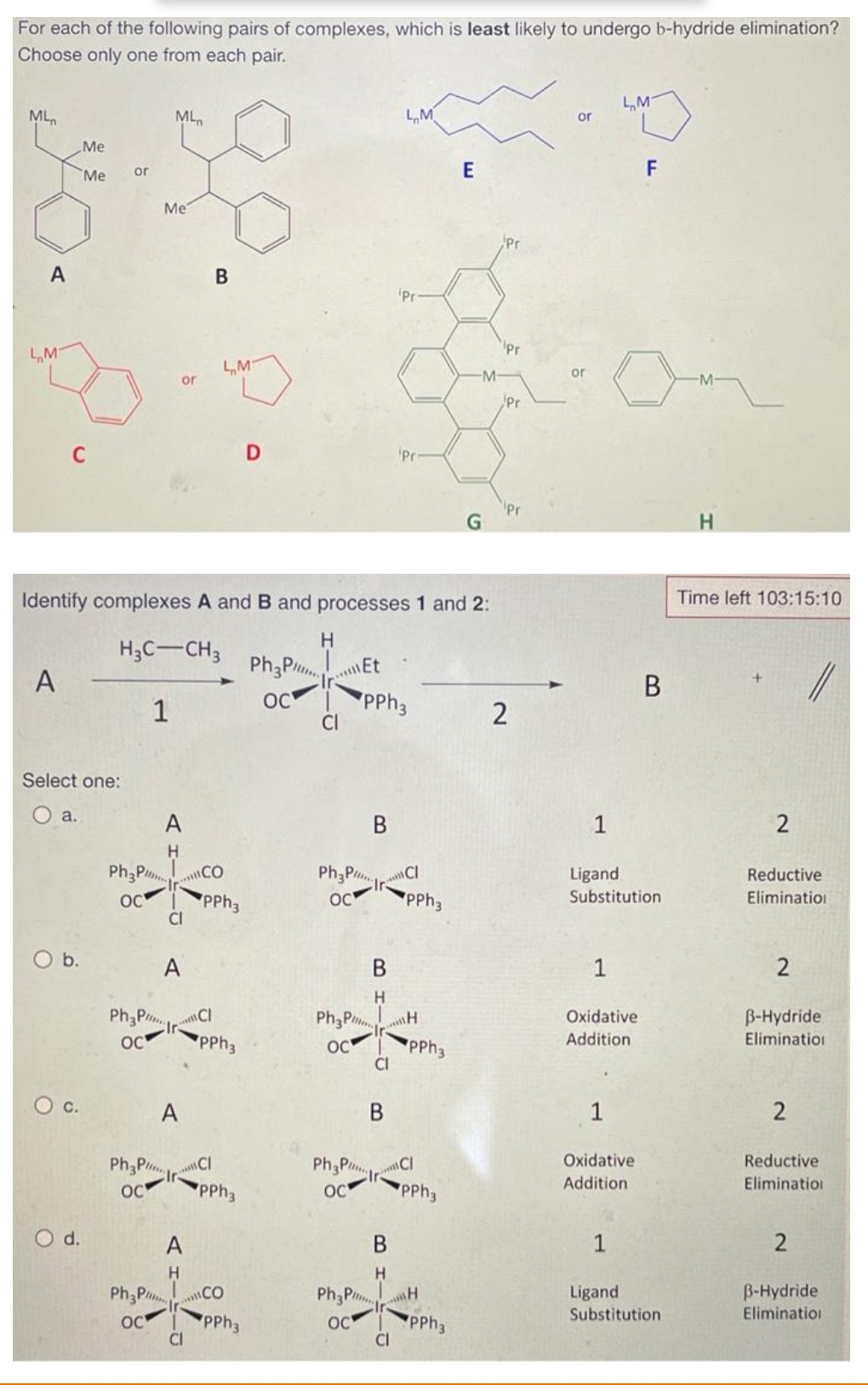 For each of the following pairs of complexes, which is least likely to undergo b-hydride elimination?
Choose only one from each pair.
ML
A
LMT
A
C
Select one:
a.
Me
Me
O b.
O C.
O d.
or
Ph3P
ос
ML
Me
or
Ph3P
OC
Identify complexes A and B and processes 1 and 2:
H3C-CH3
1
A
H
CI
B
A
Ph3PCI
OC
A
LM
A HIKIC
CO
PPh3
CI
Ph3P Ir-
PPh3
OC
PPh3
D
CO
PPh3
Ph3P
OC
H
.. Et
Ph3P
OC
PhaPr
OC
Pha
B
OC
PPh 3
BH
CI
PhaPr
OC
B
Pi...
B
H
LM
Pr
CI
Pri
CI
PPh3
H
PPh3
MCI
PPh3
E
PPh3
-M-
G
Pr
Pr
Pr
2
or
or
LM
1
Ligand
Substitution
Oxidative
Addition
F
Oxidative
Addition
B
1
Ligand
Substitution
H
Time left 103:15:10
Reductive
Elimination
B-Hydride
Elimination
2
Reductive
Elimination
2
B-Hydride
Elimination