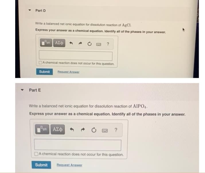 Part D
Write a balanced net ionic equation for dissolution reaction of AgCl.
Express your answer as a chemical equation. Identify all of the phases in your answer.
ΑΣΦ
Part E
A chemical reaction does not occur for this question.
Submit Request Answer
?
Write a balanced net ionic equation for dissolution reaction of AlPO4.
Express your answer as a chemical equation. Identify all of the phases in your answer.
ΑΣΦ
?
A chemical reaction does not occur for this question.
Submit Request Answer