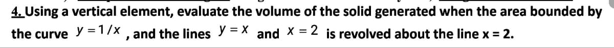 4. Using a vertical element, evaluate the volume of the solid generated when the area bounded by
the curve y = 1/x , and the lines y = X and X = 2 is revolved about the line x = 2.