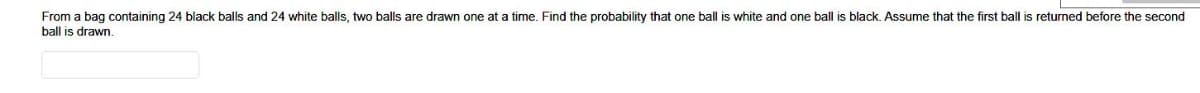 From a bag containing 24 black balls and 24 white balls, two balls are drawn one at a time. Find the probability that one ball is white and one ball is black. Assume that the first ball is returned before the second
ball is drawn.