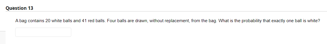 Question 13
A bag contains 20 white balls and 41 red balls. Four balls are drawn, without replacement, from the bag. What is the probability that exactly one ball is white?