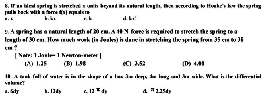 8. If an ideal spring is stretched x units beyond its natural length, then according to Hooke's law the spring
pulls back with a force f(x) equals to
a. X
b. kx
c. k
d. kx²
9. A spring has a natural length of 20 cm. A 40 N force is required to stretch the spring to a
length of 30 cm. How much work (in Joules) is done in stretching the spring from 35 cm to 38
cm ?
[Note: 1 Joule= 1 Newton-meter ]
(A) 1.25
(B) 1.98
(C) 3.52
(D) 4.00
10. A tank full of water is in the shape of a box 3m deep, 4m long and 3m wide. What is the differential
volume?
a. 6dy
b. 12dy
c. 12 π dy
d.
2.25dy