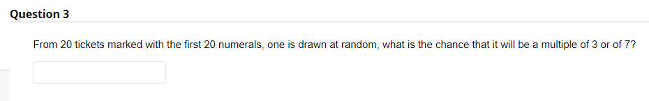 Question 3
From 20 tickets marked with the first 20 numerals, one is drawn at random, what is the chance that it will be a multiple of 3 or of 7?