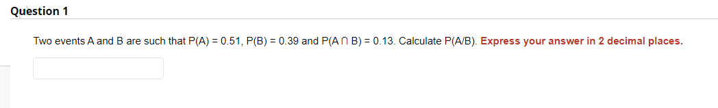 Question 1
Two events A and B are such that P(A) = 0.51, P(B) = 0.39 and P(An B) = 0.13. Calculate P(A/B). Express your answer in 2 decimal places.