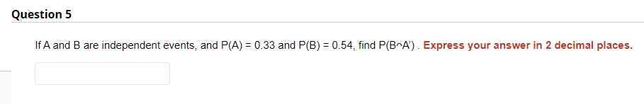 Question 5
If A and B are independent events, and P(A) = 0.33 and P(B) = 0.54, find P(BA). Express your answer in 2 decimal places.