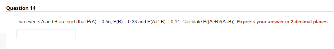 Question 14
Two events A and B are such that P(A) = 0.55, P(B) = 0.33 and P(An B) = 0.14. Calculate P((A^B)/(AB)). Express your answer in 2 decimal places.