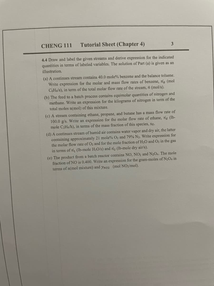 CHENG 111
Tutorial Sheet (Chapter 4)
3
4.4 Draw and label the given streams and derive expression for the indicated
quantities in terms of labeled variables. The solution of Part (a) is given as an
illustration.
(a) A continues stream contains 40.0 mole% benzene and the balance toluene.
Write expression for the molar and mass flow rates of benzene, rig (mol
C6H6/s), in term of the total molar flow rate of the stream, n (mol/s).
(b) The feed to a batch process contains equimolar quantities of nitrogen and
methane. Write an expression for the kilograms of nitrogen in term of the
total moles n(mol) of this mixture.
(c) A stream containing ethane, propane, and butane has a mass flow rate of
100.0 g/s. Write an expression for the molar flow rate of ethane, ng (lb-
mole C₂H6/h), in terms of the mass fraction of this species, XE.
(d) A continues stream of humid air contains water vapor and dry air, the latter
containing approximately 21 mole% O2 and 79% N2. Write expression for
the molar flow rate of O₂ and for the mole fraction of H₂O and O₂ in the gas
in terms of ri, (lb-mole H₂O/s) and ri2 (lb-mole dry air/s).
(e) The product from a batch reactor contains NO, NO2 and N₂O4. The mole
fraction of NO is 0.400. Write an expression for the gram-moles of N₂O4 in
terms of n(mol mixture) and YNO2 (mol NO₂/mol).