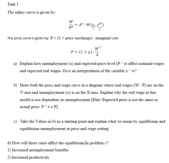 Task 1
The salary curve is given by:
W
A° •W (u,
ре
The price curve is given by: P = (1+ price surcharge) · marginal cost
w
P = (1+µ) ·
A
a) Explain how unemployment (u) and expected price level (P ^ e) affect nominal wages
and expected real wages. Give an interpretation of the variable z^ w?
b) Draw both the price and wage curve in a diagram where real wages (W/ P) are on the
Y-axis and unemployment (u) is on the X-axis. Explain why the real wage in this
model is not dependent on unemployment [Hint: Expected price is not the same as
actual price. P^e + P]
c) Take the Values in b) as a starting point and explain what we mean by equilibrium and
equilibrium unemployment in price and wage setting.
d) How will these cases affect the equilibrium in problem c?
1) Increased unemployment benefits
2) Increased productivity
