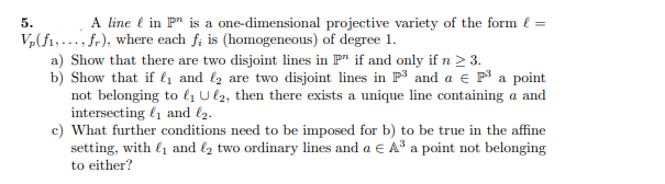 5.
A line l in P" is a one-dimensional projective variety of the form l =
V,(f1,..., fr), where each f; is (homogeneous) of degree 1.
a) Show that there are two disjoint lines in F" if and only if n > 3.
b) Show that if ly and l2 are two disjoint lines in P3 and a e P a point
not belonging to lı U l2, then there exists a unique line containing a and
intersecting l1 and l2.
c) What further conditions need to be imposed for b) to be true in the affine
setting, with l1 and l2 two ordinary lines and a E A³ a point not belonging
to either?
