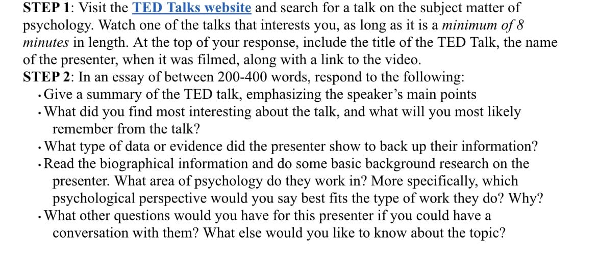 STEP 1: Visit the TED Talks website and search for a talk on the subject matter of
psychology. Watch one of the talks that interests you, as long as it is a minimum of 8
minutes in length. At the top of your response, include the title of the TED Talk, the name
of the presenter, when it was filmed, along with a link to the video.
STEP 2: In an essay of between 200-400 words, respond to the following:
.
.
Give a summary of the TED talk, emphasizing the speaker's main points
What did you find most interesting about the talk, and what will you most likely
remember from the talk?
• What type of data or evidence did the presenter show to back up their information?
. Read the biographical information and do some basic background research on the
presenter. What area of psychology do they work in? More specifically, which
psychological perspective would you say best fits the type of work they do? Why?
What other questions would you have for this presenter if you could have a
conversation with them? What else would you like to know about the topic?