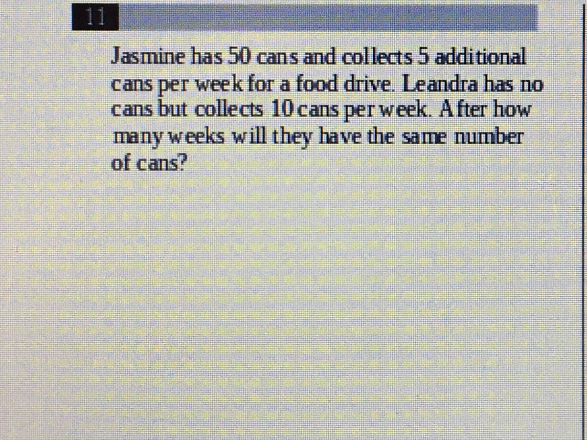 11
Jasmine has 50 cans and collects 5 additional
cans per week for a food drive. Leandra has no
cans but collects 10 cans perweek. After how
many weeks will they have the same number
of cans?
